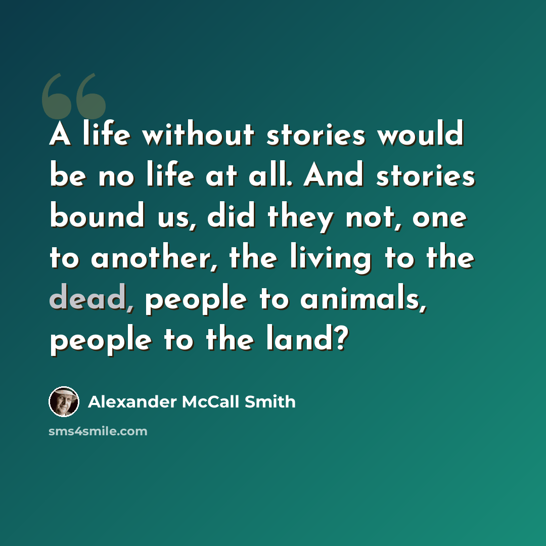 “A life without stories would be no life at all. And stories bound us, did they not, one to another, the living to the dead, people to animals, people to the land?” quote by Alexander McCall Smith