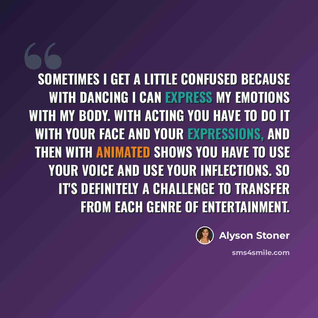 “Sometimes I get a little confused because with dancing I can express my emotions with my body. With acting you have to do it with your face and your expressions, and then with animated shows you have to use your voice and use your inflections. So it's definitely a challenge to transfer from each…” quote by Alyson Stoner
