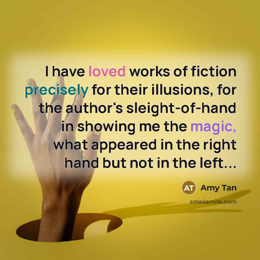 “I have loved works of fiction precisely for their illusions, for the author's sleight-of-hand in showing me the magic, what appeared in the right hand but not in the left...” quote by Amy Tan