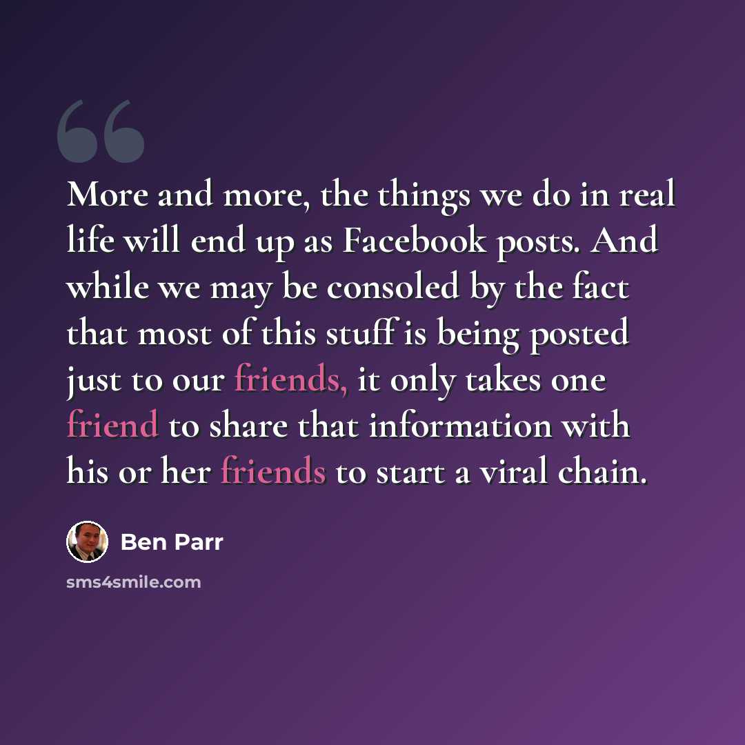 “More and more, the things we do in real life will end up as Facebook posts. And while we may be consoled by the fact that most of this stuff is being posted just to our friends, it only takes one friend to share that information with his or her friends to start a viral chain.” quote by Ben Parr