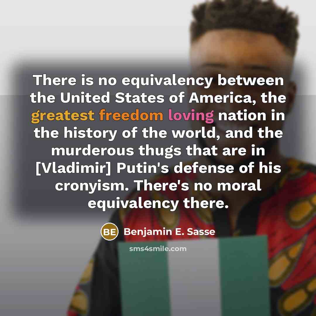 “There is no equivalency between the United States of America, the greatest freedom loving nation in the history of the world, and the murderous thugs that are in [Vladimir] Putin's defense of his cronyism. There's no moral equivalency there.” quote by Benjamin E. Sasse