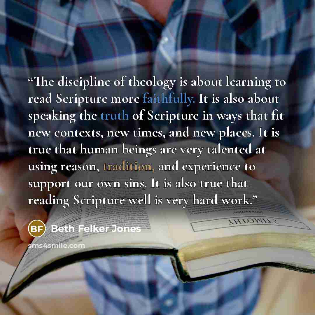 “The discipline of theology is about learning to read Scripture more faithfully. It is also about speaking the truth of Scripture in ways that fit new contexts, new times, and new places. It is true that human beings are very talented at using reason, tradition, and experience to support our own…” quote by Beth Felker Jones