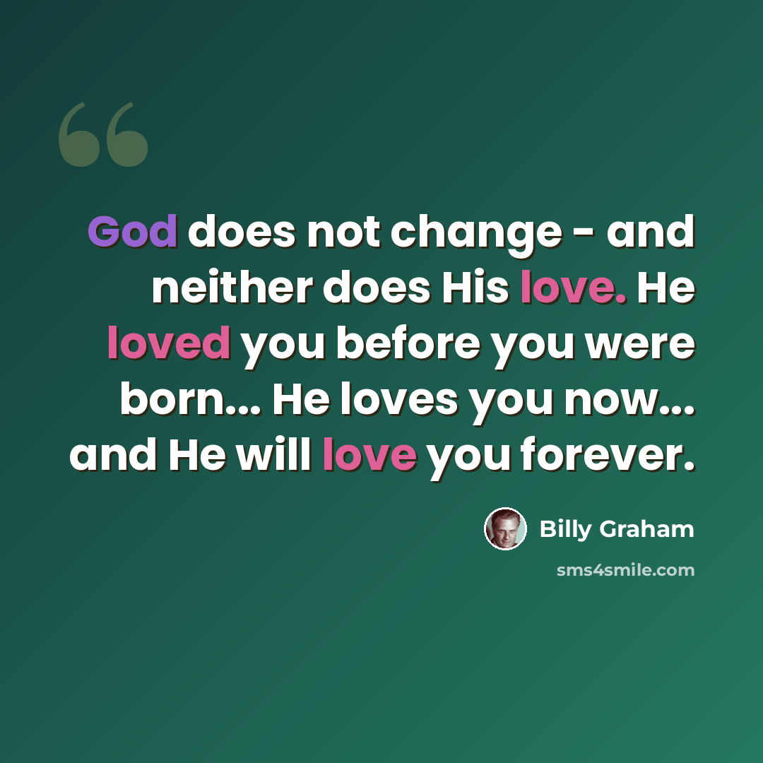 “God does not change - and neither does His love. He loved you before you were born... He loves you now... and He will love you forever.” quote by Billy Graham