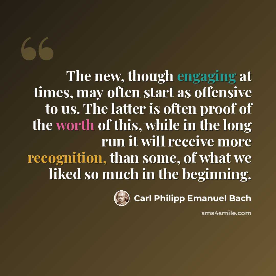 “The new, though engaging at times, may often start as offensive to us. The latter is often proof of the worth of this, while in the long run it will receive more recognition, than some, of what we liked so much in the beginning.” quote by Carl Philipp Emanuel Bach