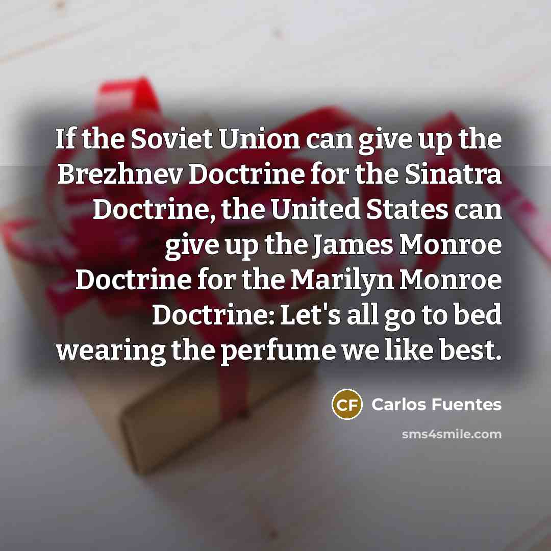 “If the Soviet Union can give up the Brezhnev Doctrine for the Sinatra Doctrine, the United States can give up the James Monroe Doctrine for the Marilyn Monroe Doctrine: Let's all go to bed wearing the perfume we like best.” quote by Carlos Fuentes