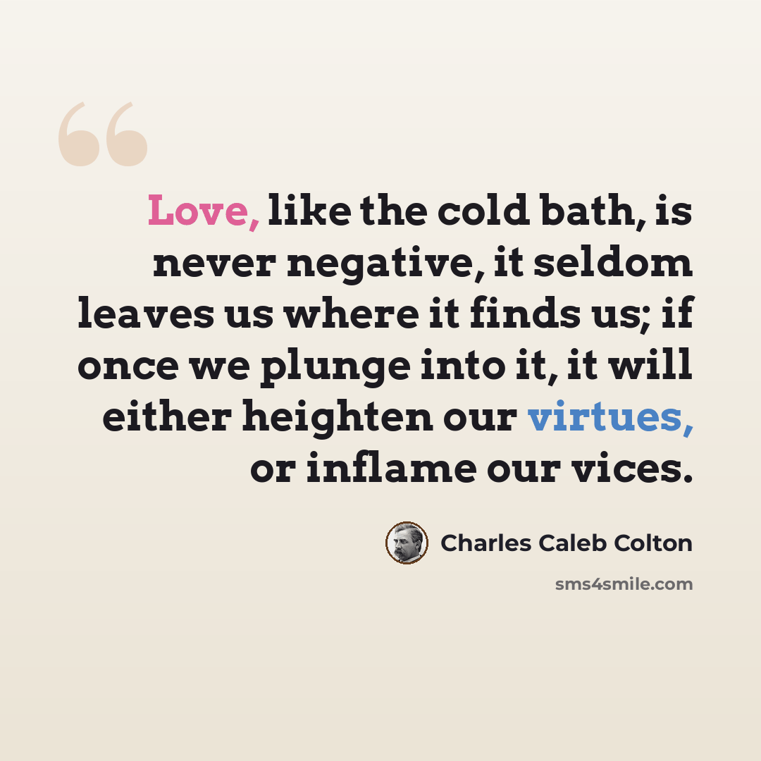 “Love, like the cold bath, is never negative, it seldom leaves us where it finds us; if once we plunge into it, it will either heighten our virtues, or inflame our vices.” quote by Charles Caleb Colton