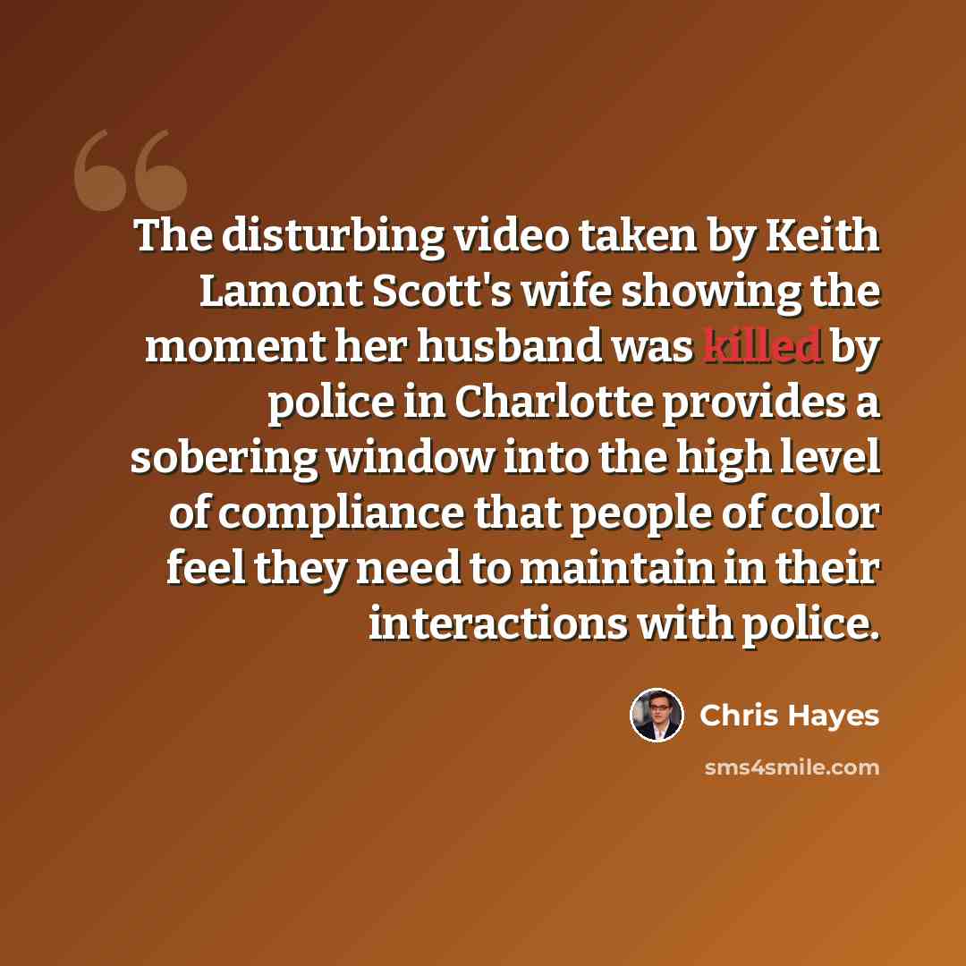 “The disturbing video taken by Keith Lamont Scott's wife showing the moment her husband was killed by police in Charlotte provides a sobering window into the high level of compliance that people of color feel they need to maintain in their interactions with police.” quote by Chris Hayes