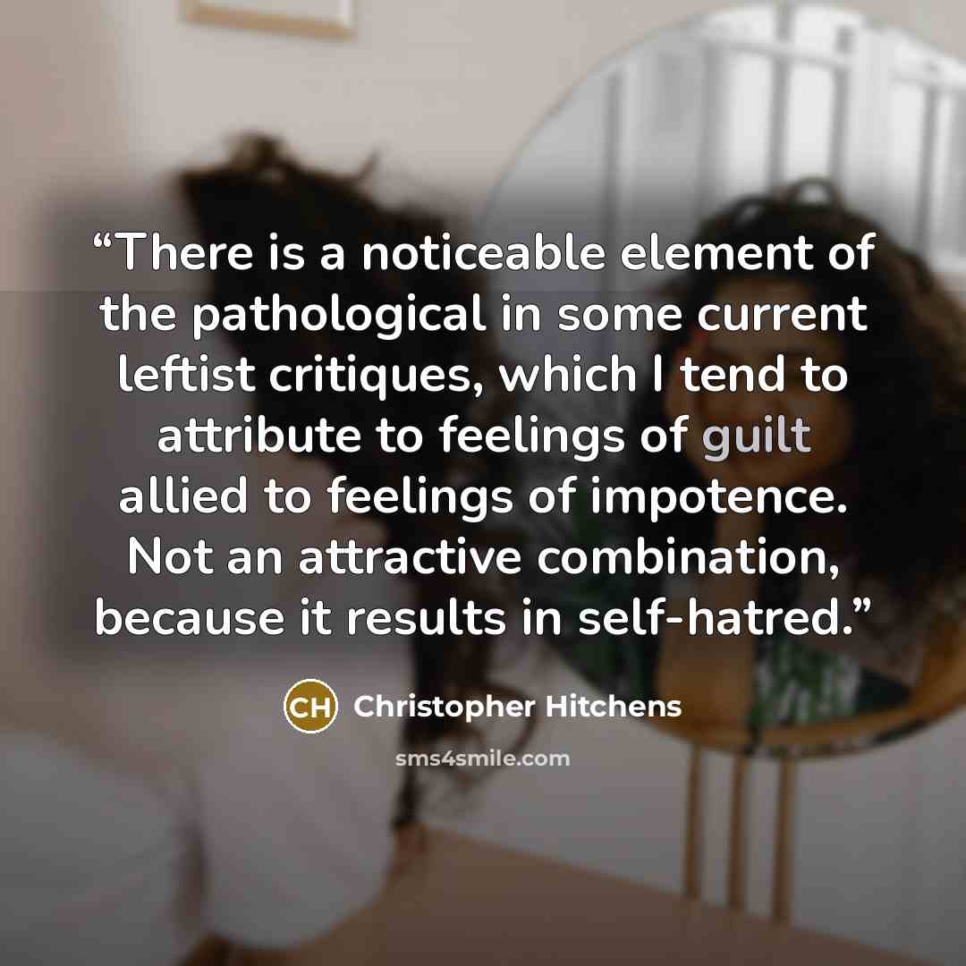 “There is a noticeable element of the pathological in some current leftist critiques, which I tend to attribute to feelings of guilt allied to feelings of impotence. Not an attractive combination, because it results in self-hatred.” quote by Christopher Hitchens