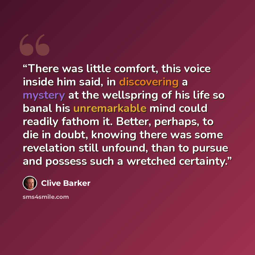 “There was little comfort, this voice inside him said, in discovering a mystery at the wellspring of his life so banal his unremarkable mind could readily fathom it. Better, perhaps, to die in doubt, knowing there was some revelation still unfound, than to pursue and possess such a wretched…” quote by Clive Barker