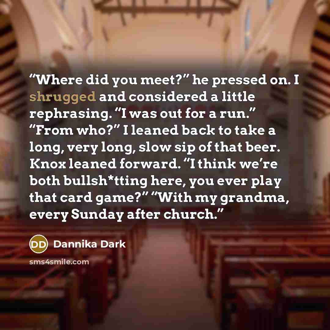 “Where did you meet?” he pressed on. I shrugged and considered a little rephrasing. “I was out for a run.” “From who?” I leaned back to take a long, very long, slow sip of that beer. Knox leaned forward. “I think we’re both bullsh*tting here, you ever play that card game?” “With my grandma, every…” quote by Dannika Dark