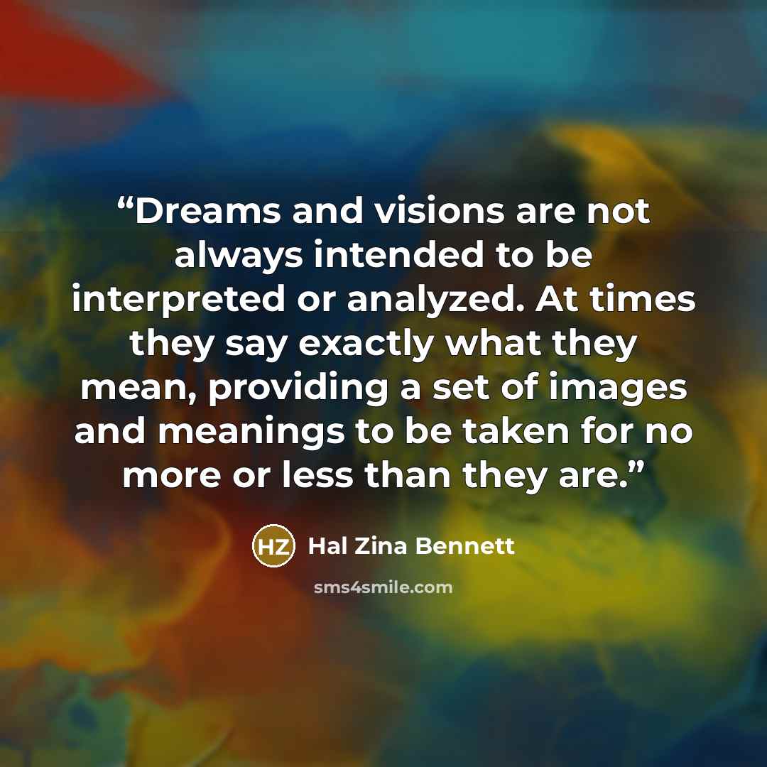 “Dreams and visions are not always intended to be interpreted or analyzed. At times they say exactly what they mean, providing a set of images and meanings to be taken for no more or less than they are.” quote by Hal Zina Bennett