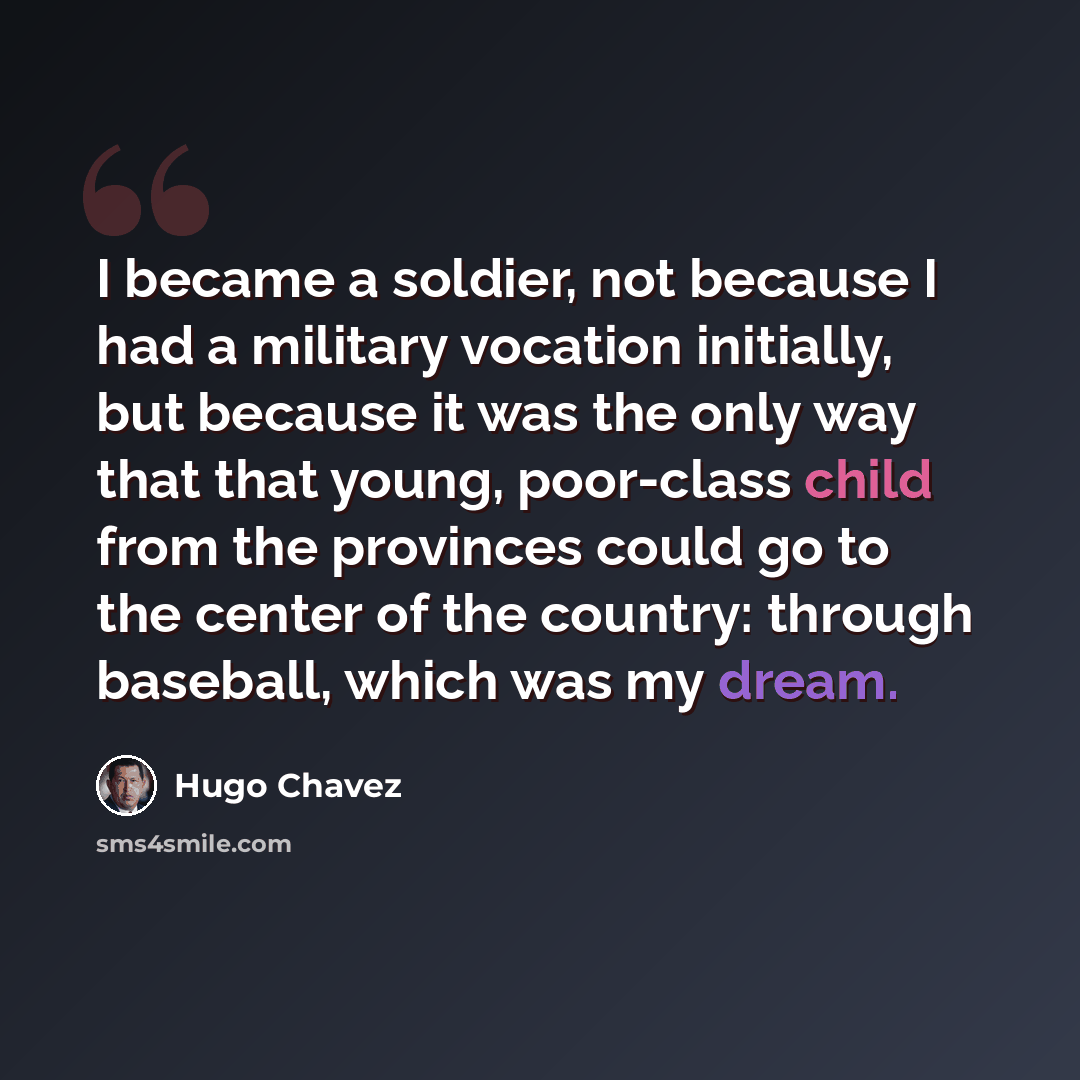 “I became a soldier, not because I had a military vocation initially, but because it was the only way that that young, poor-class child from the provinces could go to the center of the country: through baseball, which was my dream.” quote by Hugo Chavez