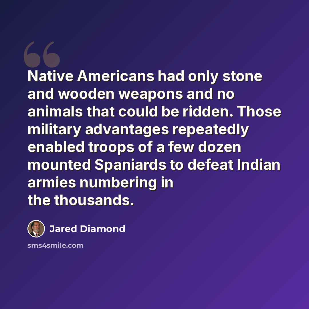 “Native Americans had only stone and wooden weapons and no animals that could be ridden. Those military advantages repeatedly enabled troops of a few dozen mounted Spaniards to defeat Indian armies numbering in the thousands.” quote by Jared Diamond