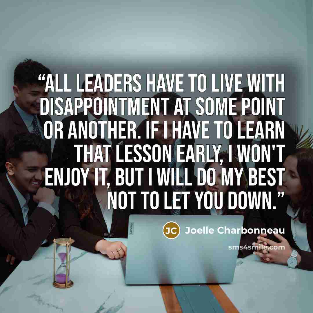 “All leaders have to live with disappointment at some point or another. If I have to learn that lesson early, I won't enjoy it, but I will do my best not to let you down.” quote by Joelle Charbonneau