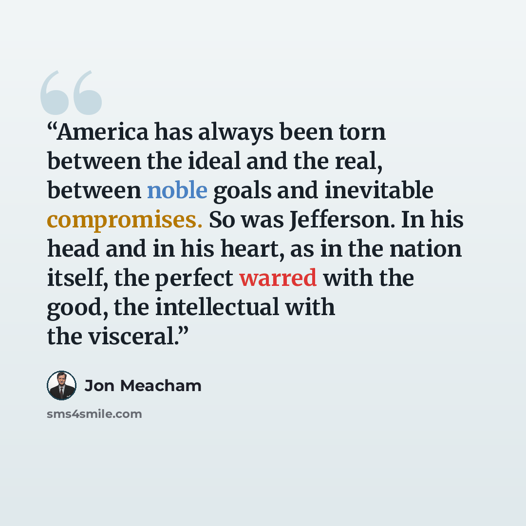 “America has always been torn between the ideal and the real, between noble goals and inevitable compromises. So was Jefferson. In his head and in his heart, as in the nation itself, the perfect warred with the good, the intellectual with the visceral.” quote by Jon Meacham