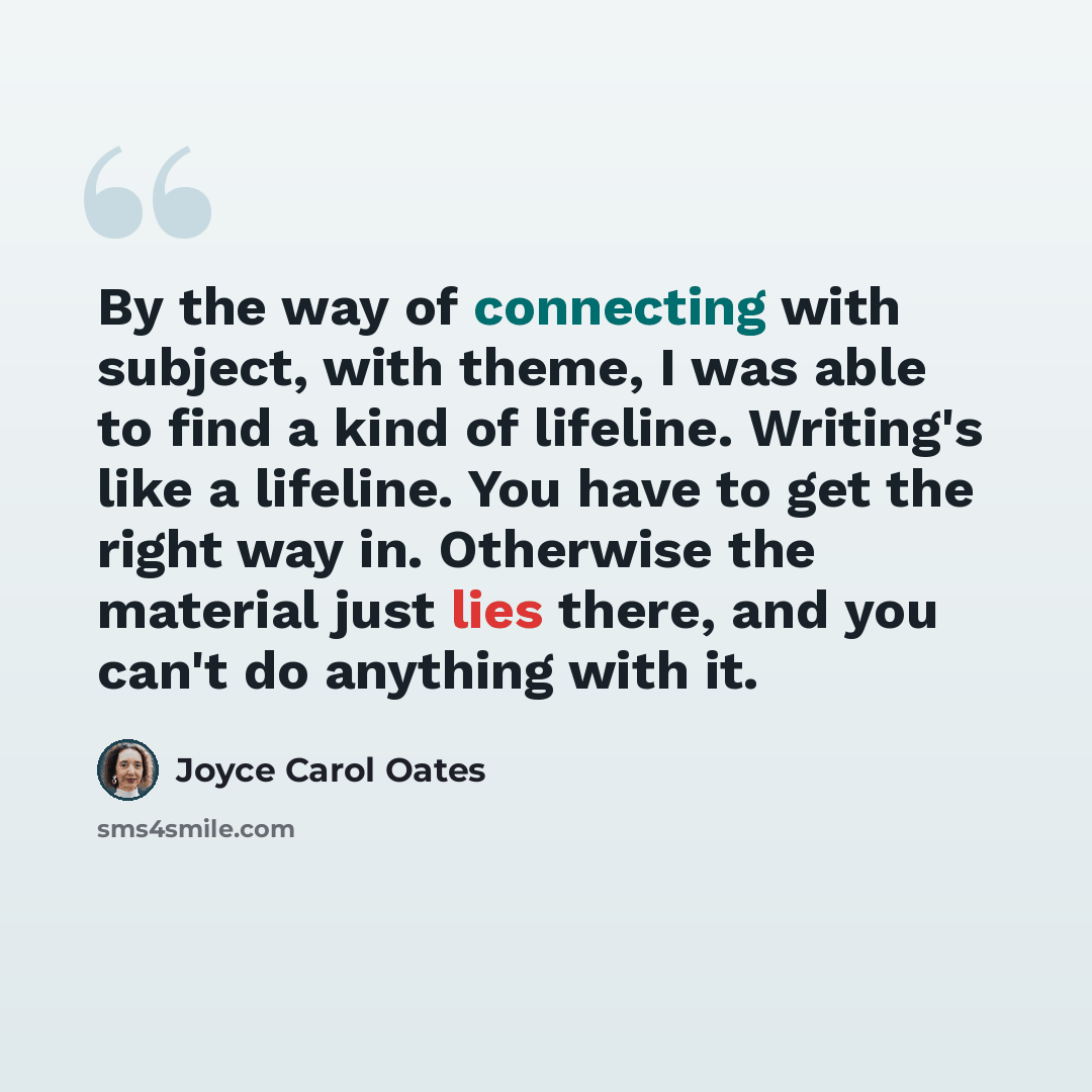 “By the way of connecting with subject, with theme, I was able to find a kind of lifeline. Writing's like a lifeline. You have to get the right way in. Otherwise the material just lies there, and you can't do anything with it.” quote by Joyce Carol Oates