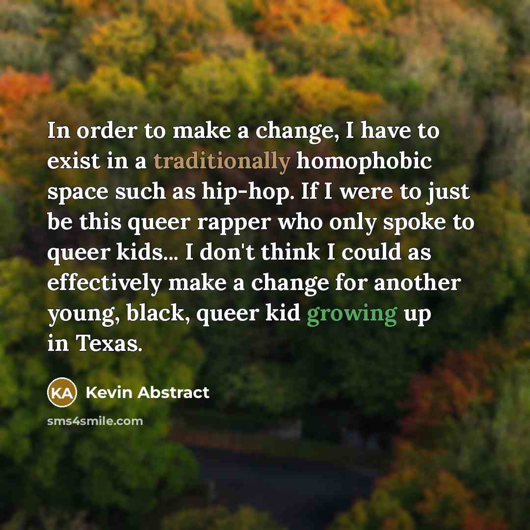 “In order to make a change, I have to exist in a traditionally homophobic space such as hip-hop. If I were to just be this queer rapper who only spoke to queer kids... I don't think I could as effectively make a change for another young, black, queer kid growing up in Texas.” quote by Kevin Abstract
