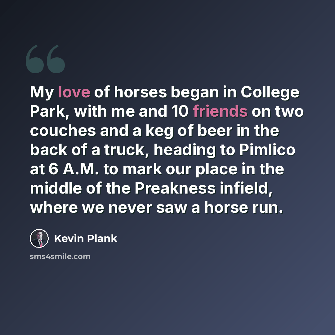 “My love of horses began in College Park, with me and 10 friends on two couches and a keg of beer in the back of a truck, heading to Pimlico at 6 A.M. to mark our place in the middle of the Preakness infield, where we never saw a horse run.” quote by Kevin Plank