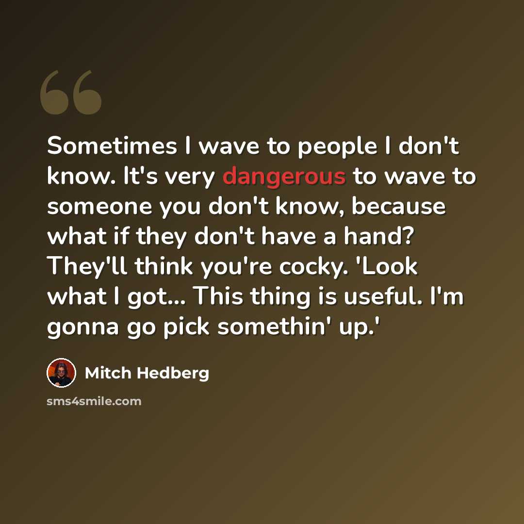 “Sometimes I wave to people I don't know. It's very dangerous to wave to someone you don't know, because what if they don't have a hand? They'll think you're cocky. 'Look what I got... This thing is useful. I'm gonna go pick somethin' up.'” quote by Mitch Hedberg