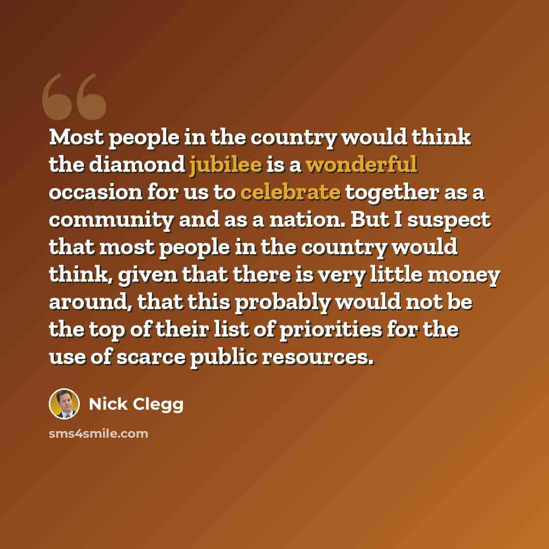 “Most people in the country would think the diamond jubilee is a wonderful occasion for us to celebrate together as a community and as a nation. But I suspect that most people in the country would think, given that there is very little money around, that this probably would not be the top of their…” quote by Nick Clegg