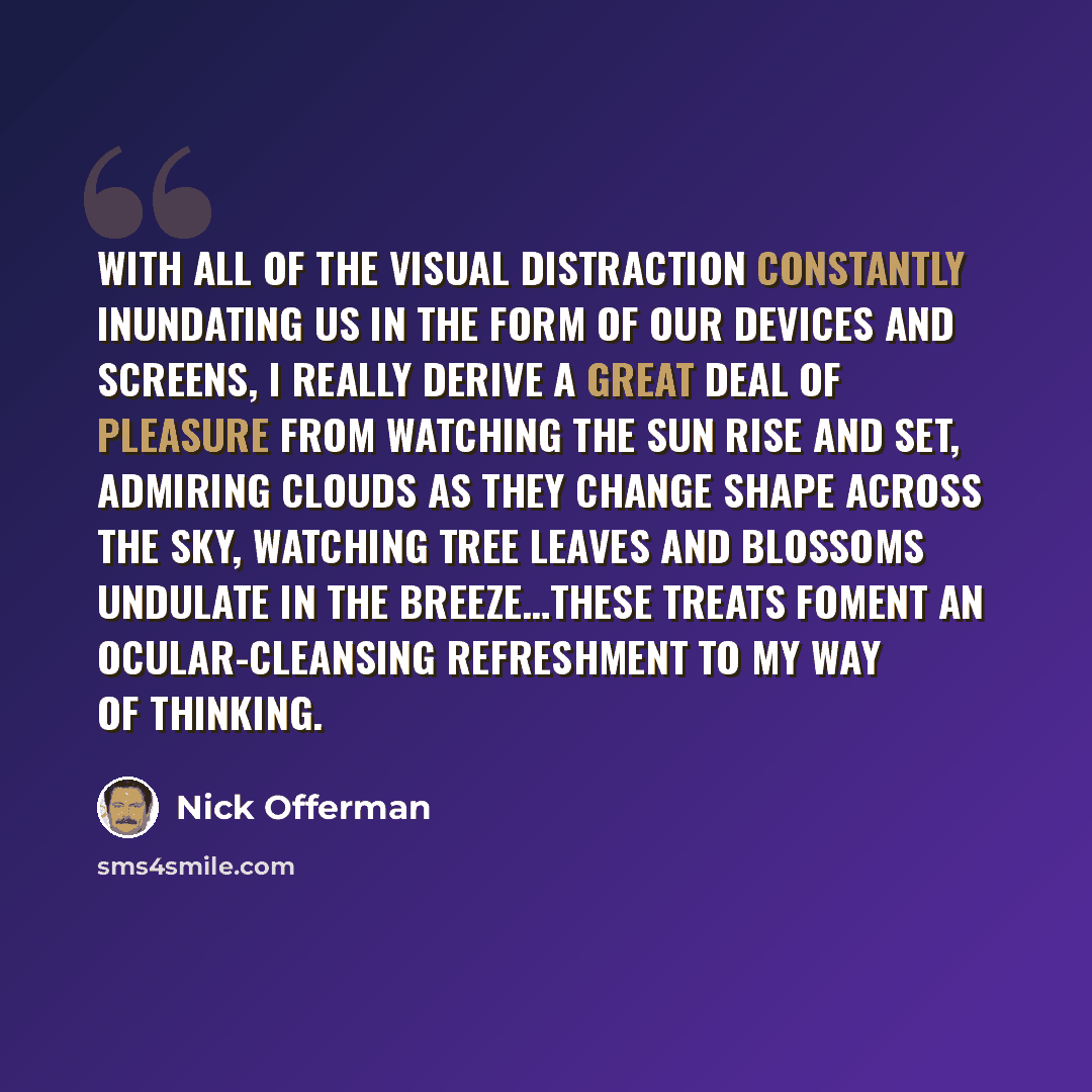 “With all of the visual distraction constantly inundating us in the form of our devices and screens, I really derive a great deal of pleasure from watching the sun rise and set, admiring clouds as they change shape across the sky, watching tree leaves and blossoms undulate in the breeze…these…” quote by Nick Offerman