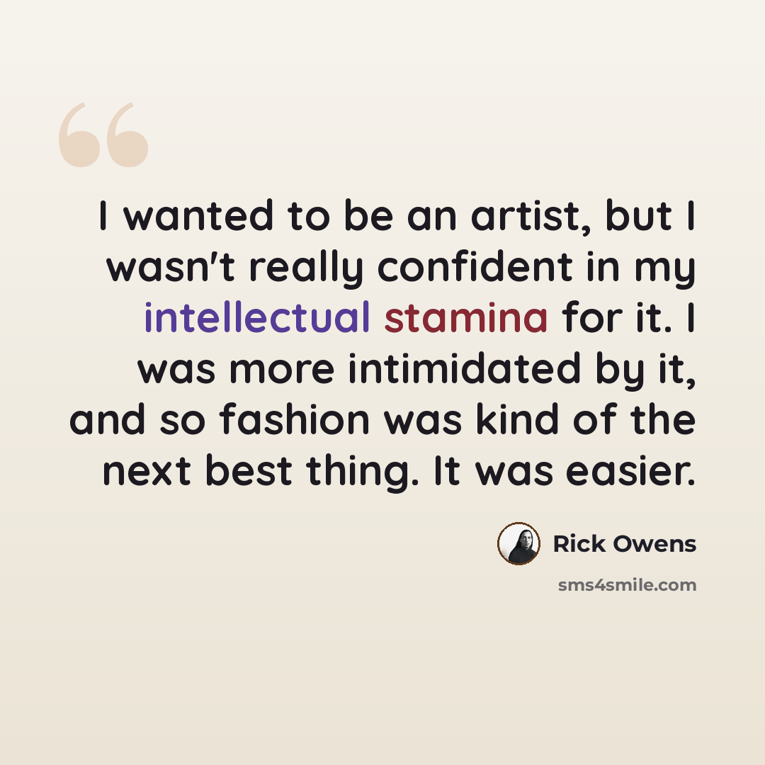 “I wanted to be an artist, but I wasn't really confident in my intellectual stamina for it. I was more intimidated by it, and so fashion was kind of the next best thing. It was easier.” quote by Rick Owens
