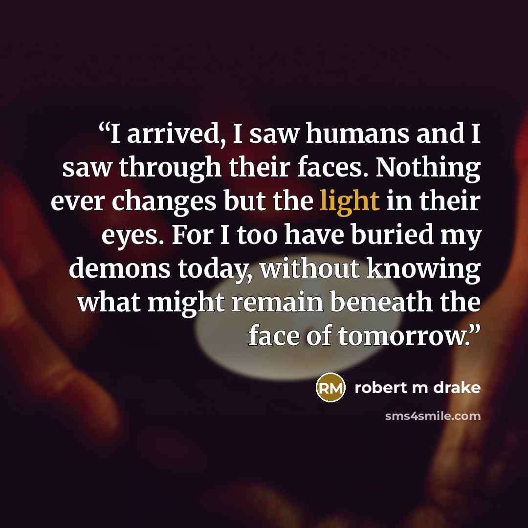 “I arrived, I saw humans and I saw through their faces. Nothing ever changes but the light in their eyes. For I too have buried my demons today, without knowing what might remain beneath the face of tomorrow.” quote by robert m drake