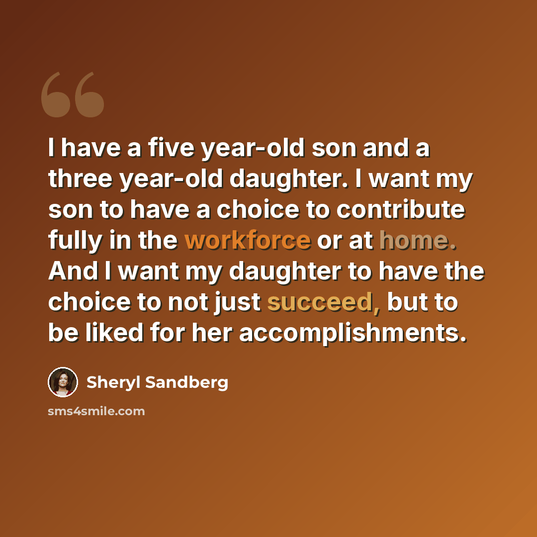 “I have a five year-old son and a three year-old daughter. I want my son to have a choice to contribute fully in the workforce or at home. And I want my daughter to have the choice to not just succeed, but to be liked for her accomplishments.” quote by Sheryl Sandberg