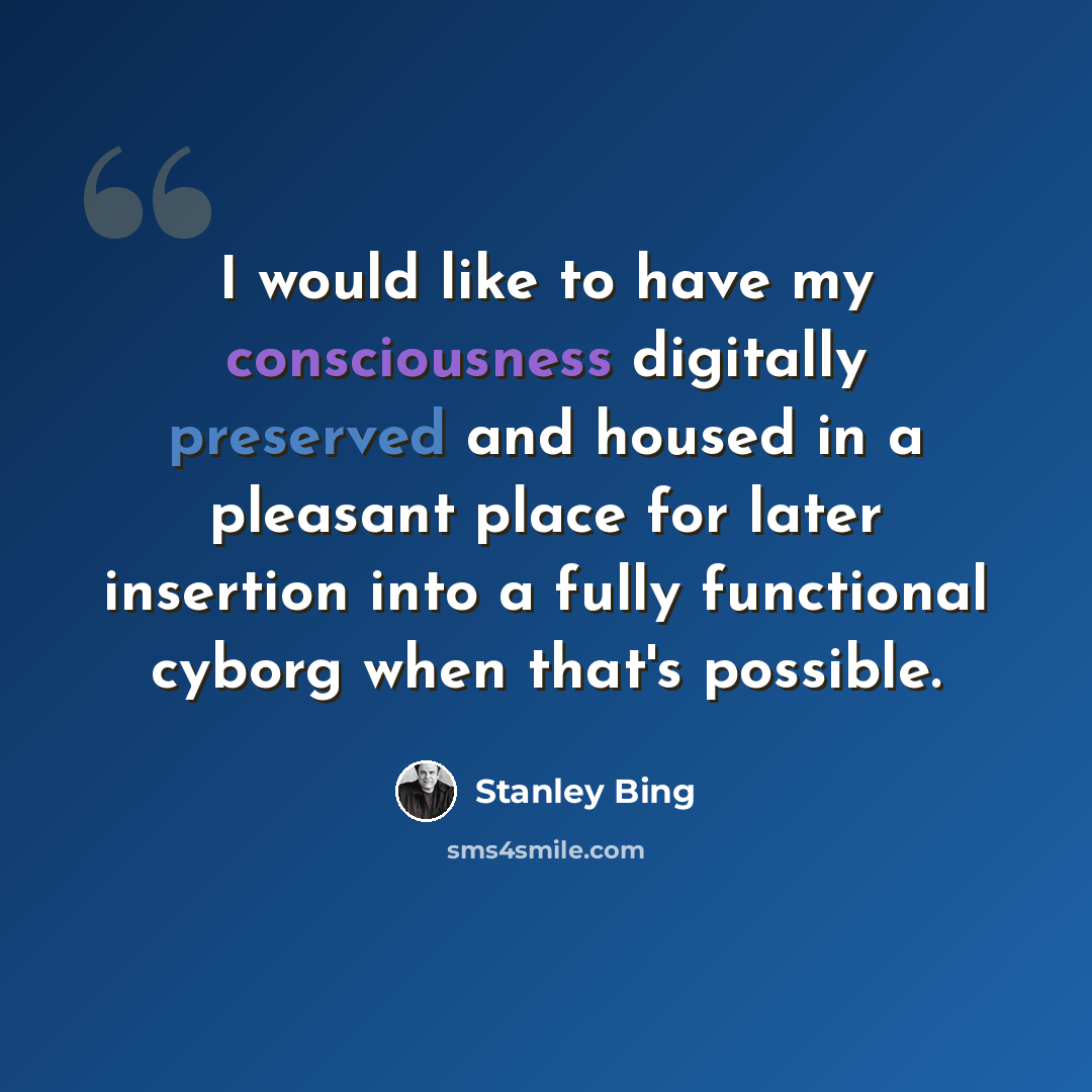 “I would like to have my consciousness digitally preserved and housed in a pleasant place for later insertion into a fully functional cyborg when that's possible.” quote by Stanley Bing