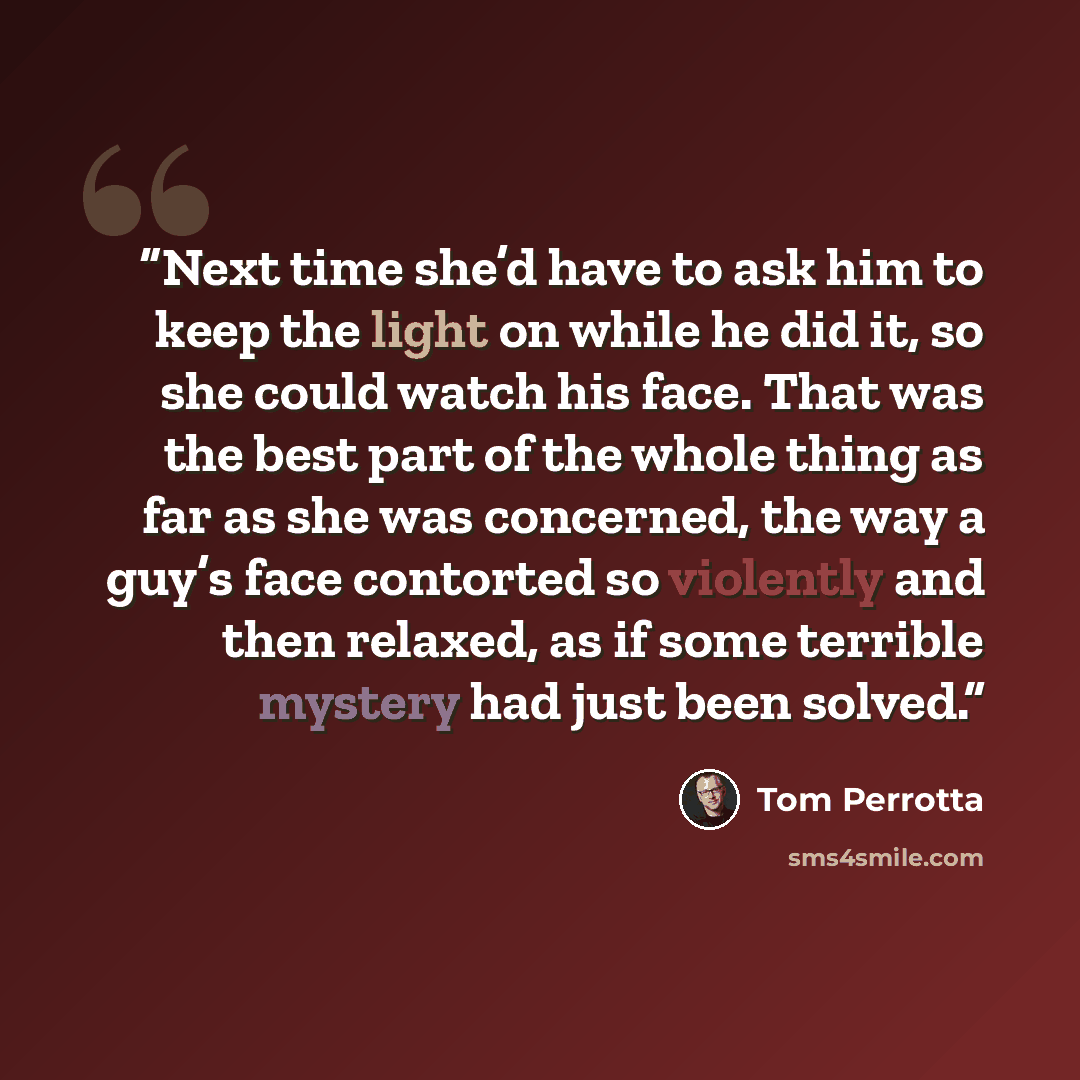 “Next time she’d have to ask him to keep the light on while he did it, so she could watch his face. That was the best part of the whole thing as far as she was concerned, the way a guy’s face contorted so violently and then relaxed, as if some terrible mystery had just been solved.” quote by Tom Perrotta