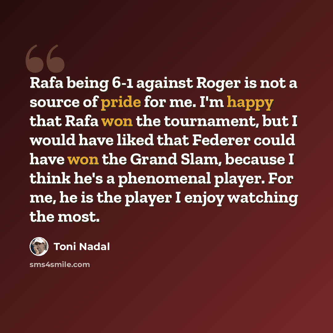 “Rafa being 6-1 against Roger is not a source of pride for me. I'm happy that Rafa won the tournament, but I would have liked that Federer could have won the Grand Slam, because I think he's a phenomenal player. For me, he is the player I enjoy watching the most.” quote by Toni Nadal