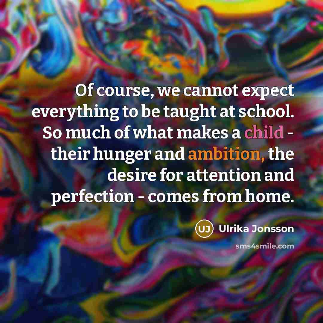 “Of course, we cannot expect everything to be taught at school. So much of what makes a child - their hunger and ambition, the desire for attention and perfection - comes from home.” quote by Ulrika Jonsson