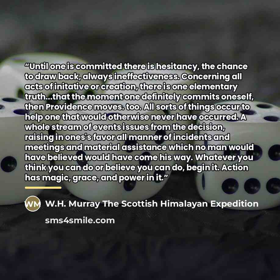 “Until one is committed there is hesitancy, the chance to draw back, always ineffectiveness. Concerning all acts of initative or creation, there is one elementary truth...that the moment one definitely commits oneself, then Providence moves. too. All sorts of things occur to help one that would…” quote by W.H. Murray The Scottish Himalayan Expedition