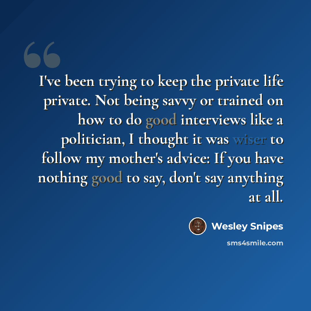 “I've been trying to keep the private life private. Not being savvy or trained on how to do good interviews like a politician, I thought it was wiser to follow my mother's advice: If you have nothing good to say, don't say anything at all.” quote by Wesley Snipes