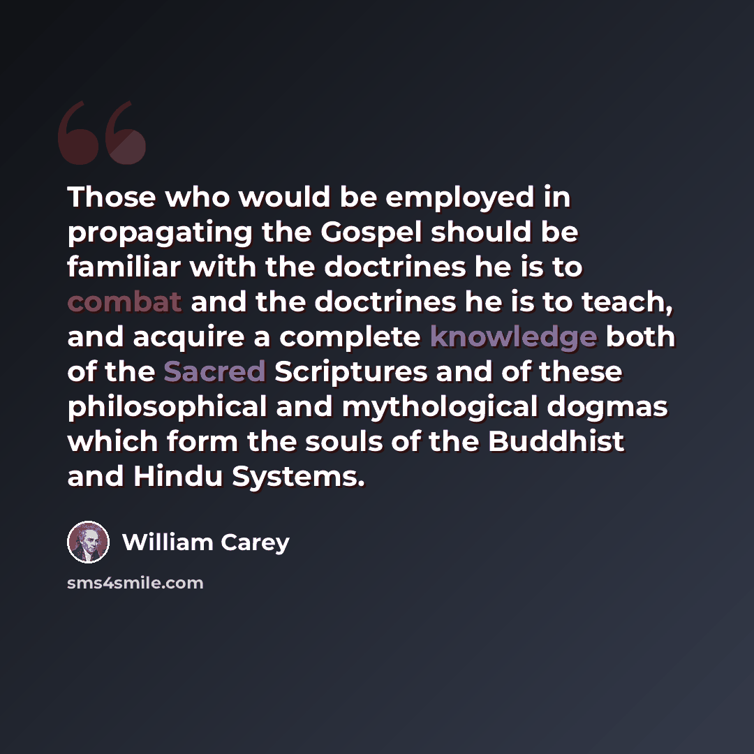 “Those who would be employed in propagating the Gospel should be familiar with the doctrines he is to combat and the doctrines he is to teach, and acquire a complete knowledge both of the Sacred Scriptures and of these philosophical and mythological dogmas which form the souls of the Buddhist and…” quote by William Carey