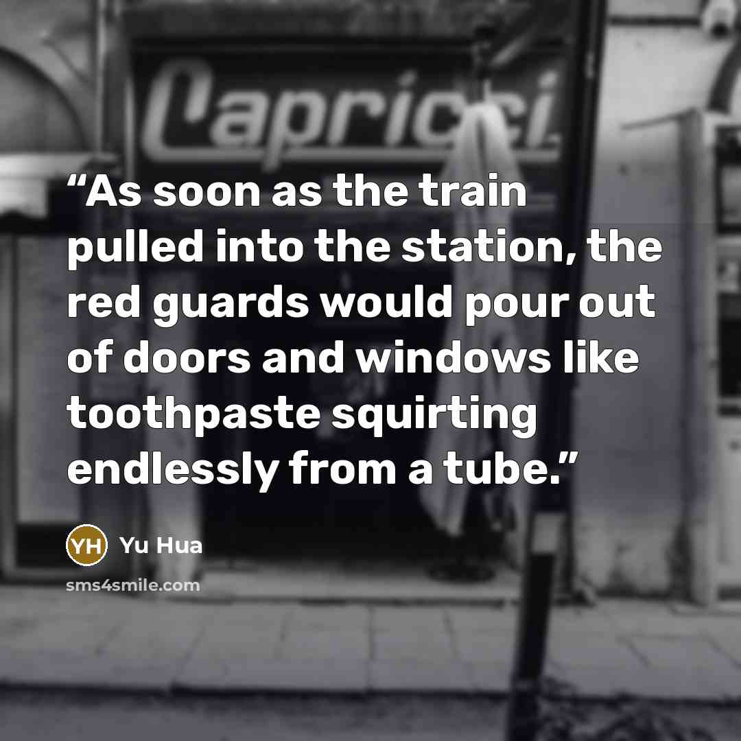 “As soon as the train pulled into the station, the red guards would pour out of doors and windows like toothpaste squirting endlessly from a tube.” quote by Yu Hua