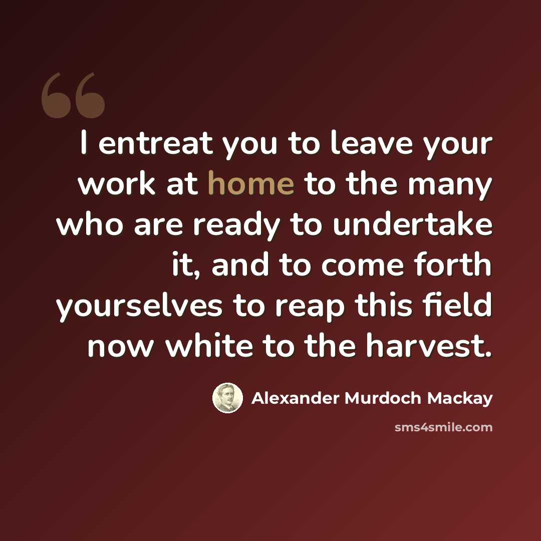 “I entreat you to leave your work at home to the many who are ready to undertake it, and to come forth yourselves to reap this field now white to the harvest.” quote by Alexander Murdoch Mackay