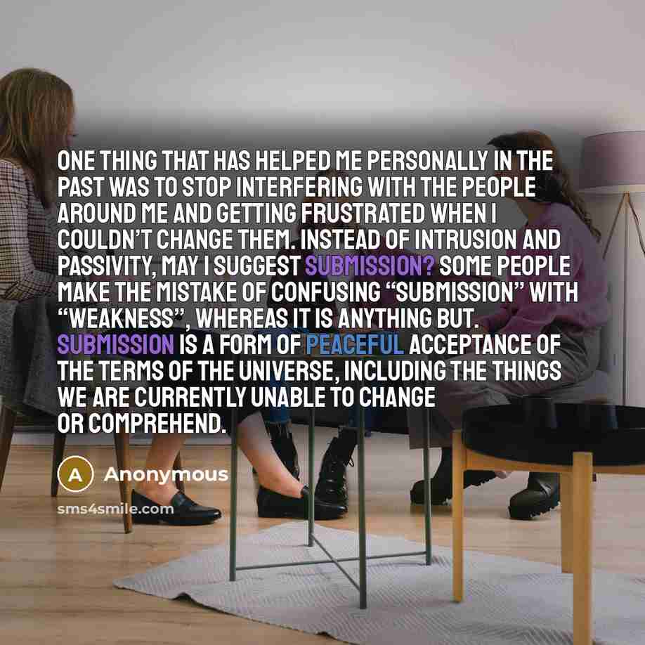 “One thing that has helped me personally in the past was to stop interfering with the people around me and getting frustrated when I couldn’t change them. Instead of intrusion and passivity, may I suggest submission? Some people make the mistake of confusing “submission” with “weakness”, whereas it…” quote by Anonymous