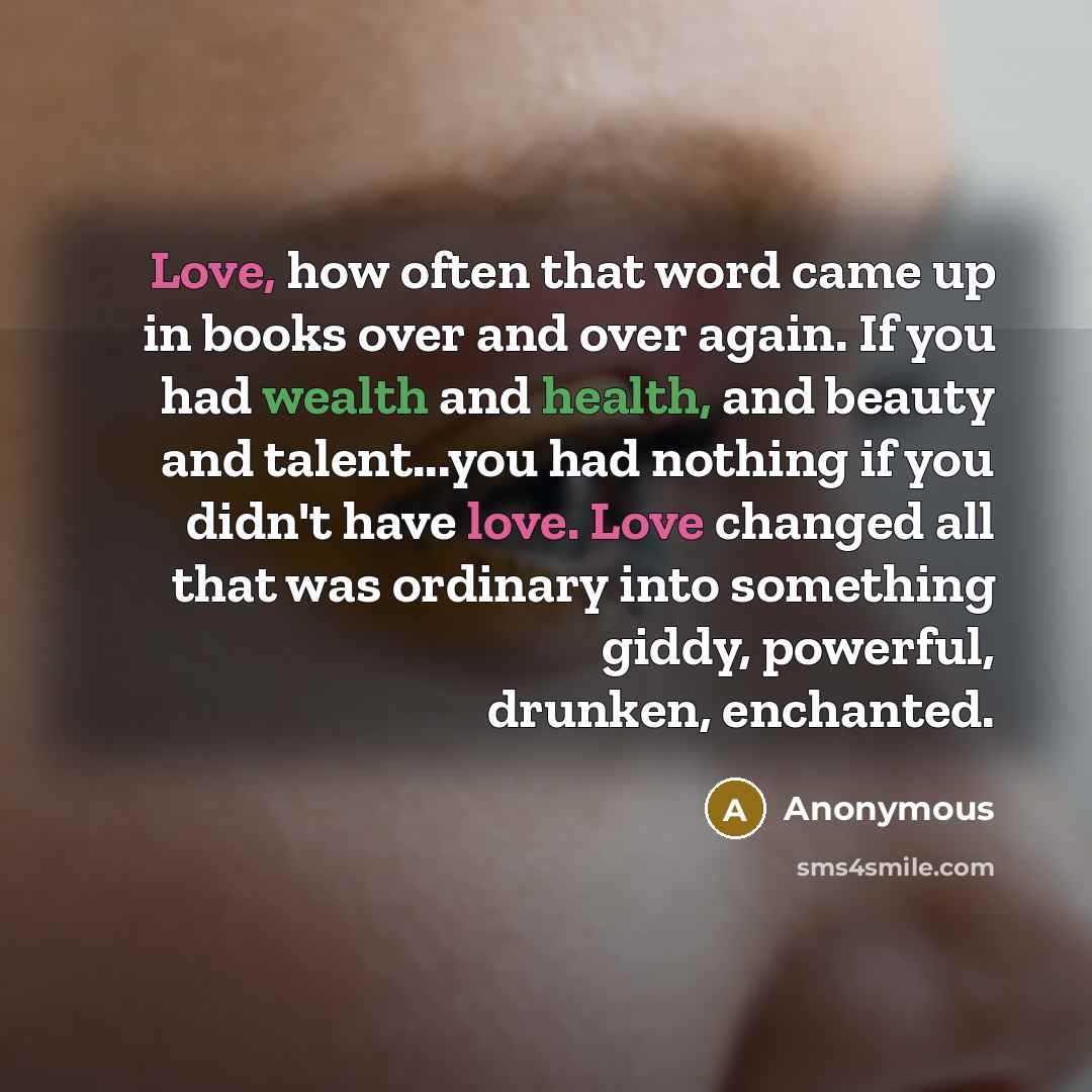 “Love, how often that word came up in books over and over again. If you had wealth and health, and beauty and talent...you had nothing if you didn't have love. Love changed all that was ordinary into something giddy, powerful, drunken, enchanted.” quote by Anonymous