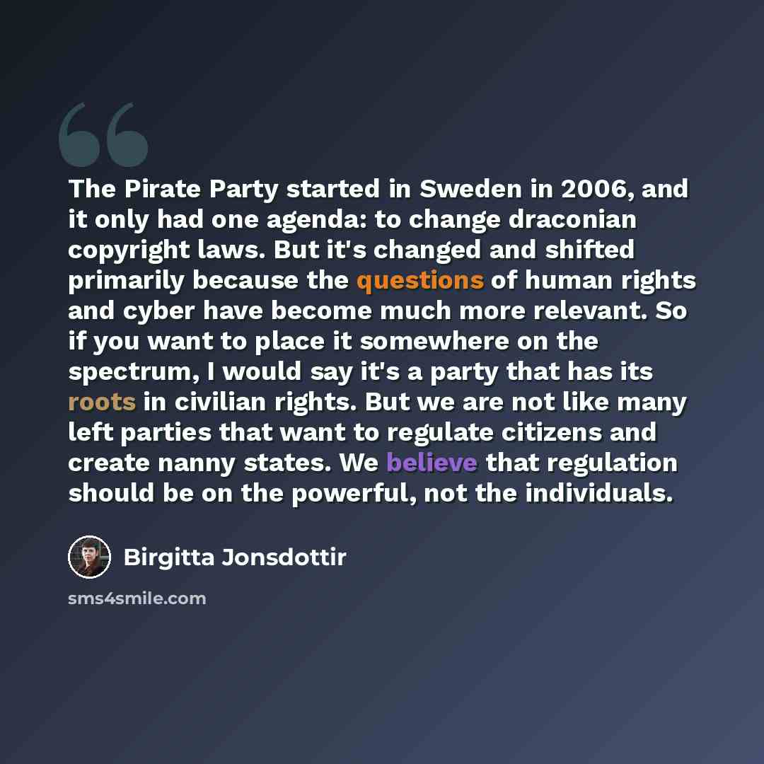 “The Pirate Party started in Sweden in 2006, and it only had one agenda: to change draconian copyright laws. But it's changed and shifted primarily because the questions of human rights and cyber have become much more relevant. So if you want to place it somewhere on the spectrum, I would say it's…” quote by Birgitta Jonsdottir
