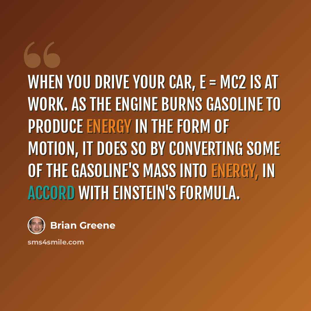 “When you drive your car, E = mc2 is at work. As the engine burns gasoline to produce energy in the form of motion, it does so by converting some of the gasoline's mass into energy, in accord with Einstein's formula.” quote by Brian Greene