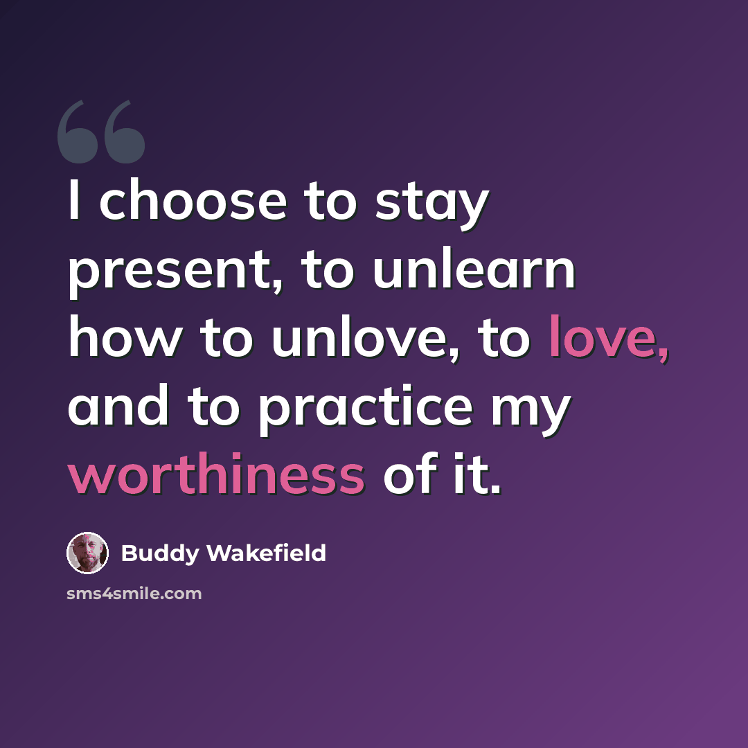 “I choose to stay present, to unlearn how to unlove, to love, and to practice my worthiness of it.” quote by Buddy Wakefield