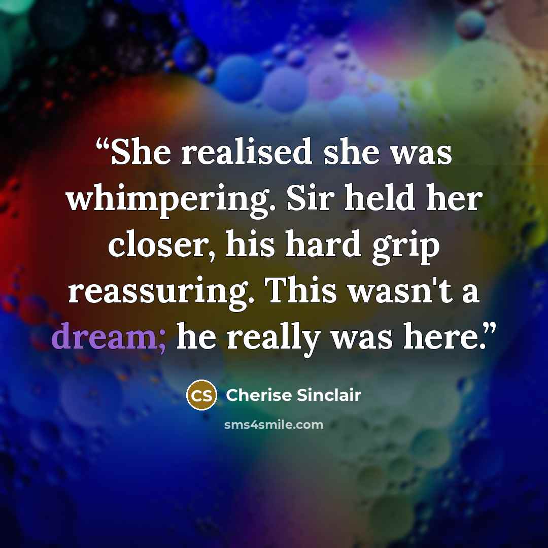 “She realised she was whimpering. Sir held her closer, his hard grip reassuring. This wasn't a dream; he really was here.” quote by Cherise Sinclair