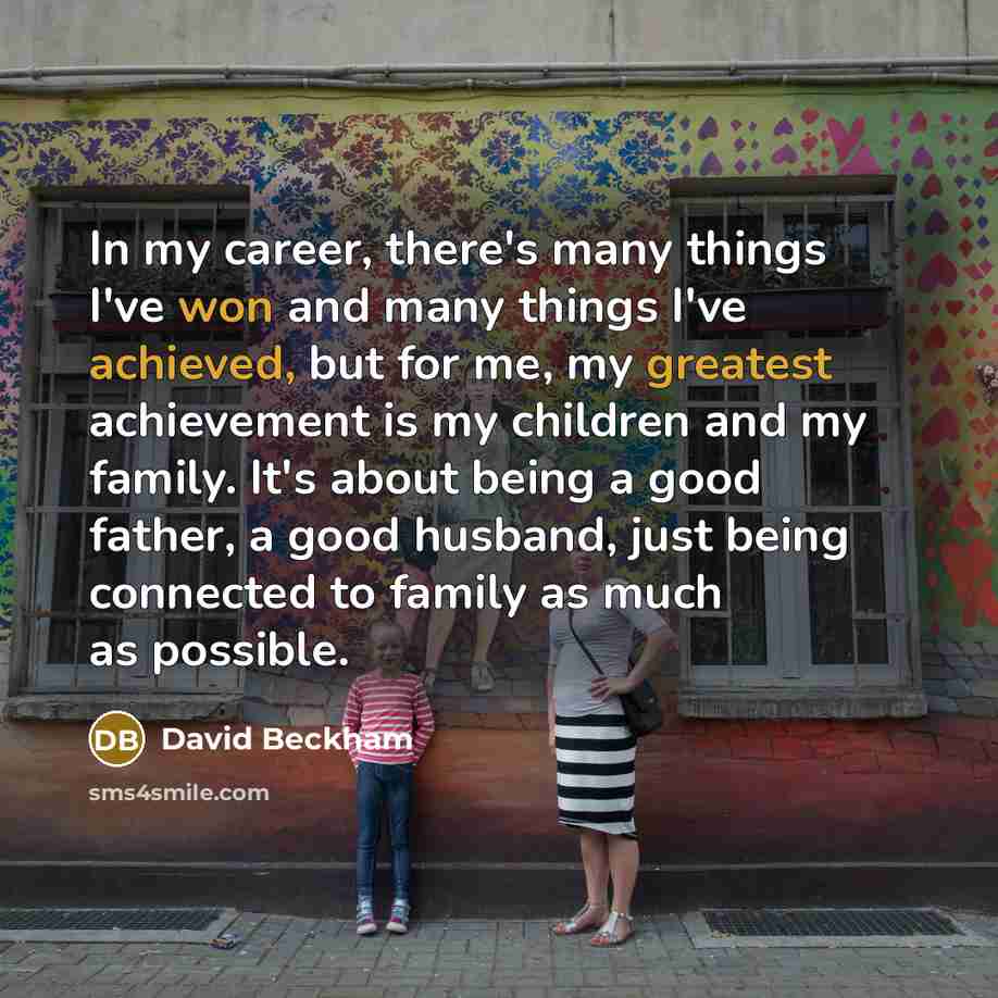 “In my career, there's many things I've won and many things I've achieved, but for me, my greatest achievement is my children and my family. It's about being a good father, a good husband, just being connected to family as much as possible.” quote by David Beckham
