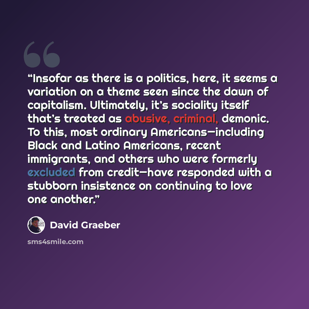 “Insofar as there is a politics, here, it seems a variation on a theme seen since the dawn of capitalism. Ultimately, it’s sociality itself that’s treated as abusive, criminal, demonic. To this, most ordinary Americans—including Black and Latino Americans, recent immigrants, and others who were…” quote by David Graeber