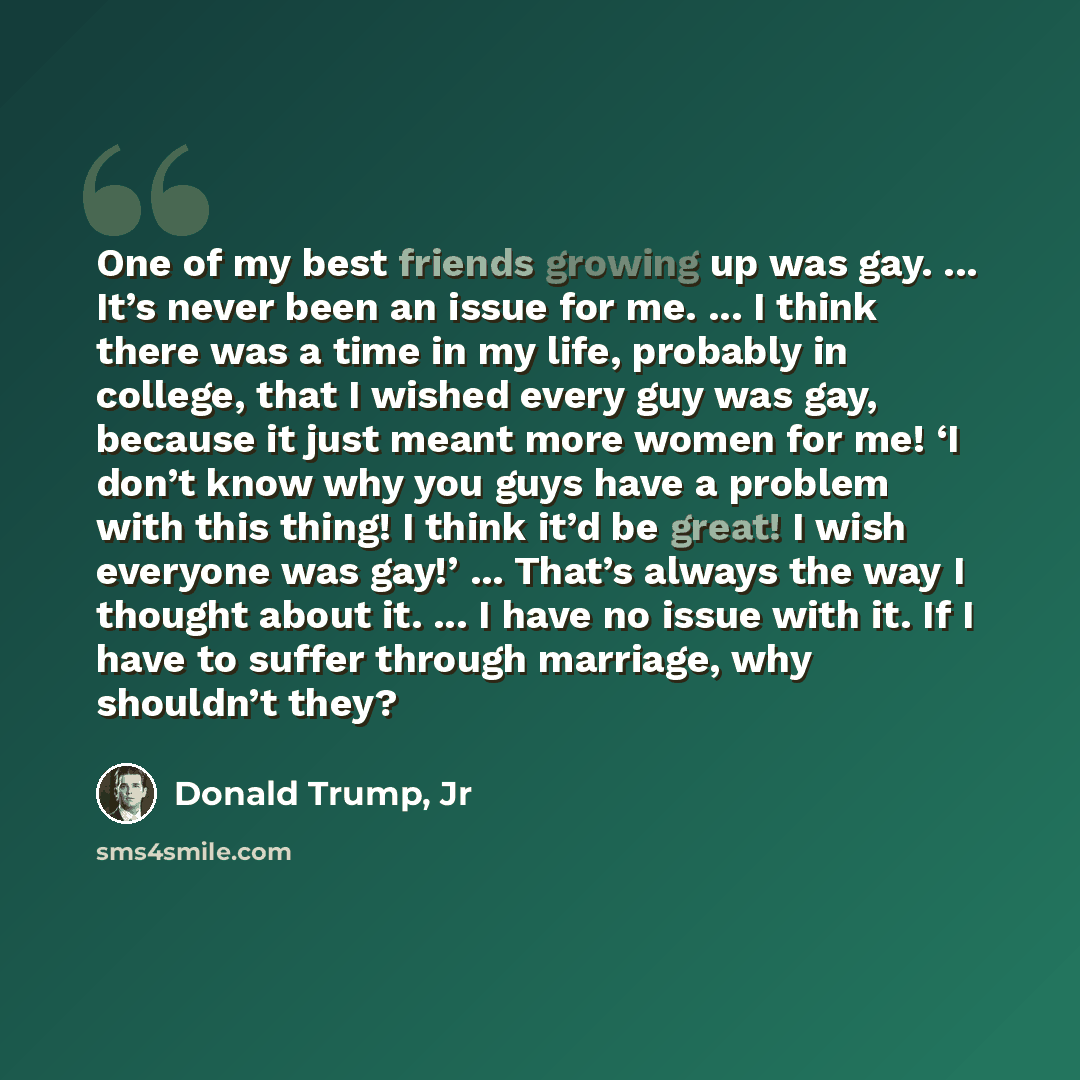 “One of my best friends growing up was gay. ... It’s never been an issue for me. ... I think there was a time in my life, probably in college, that I wished every guy was gay, because it just meant more women for me! ‘I don’t know why you guys have a problem with this thing! I think it’d be great!…” quote by Donald Trump, Jr