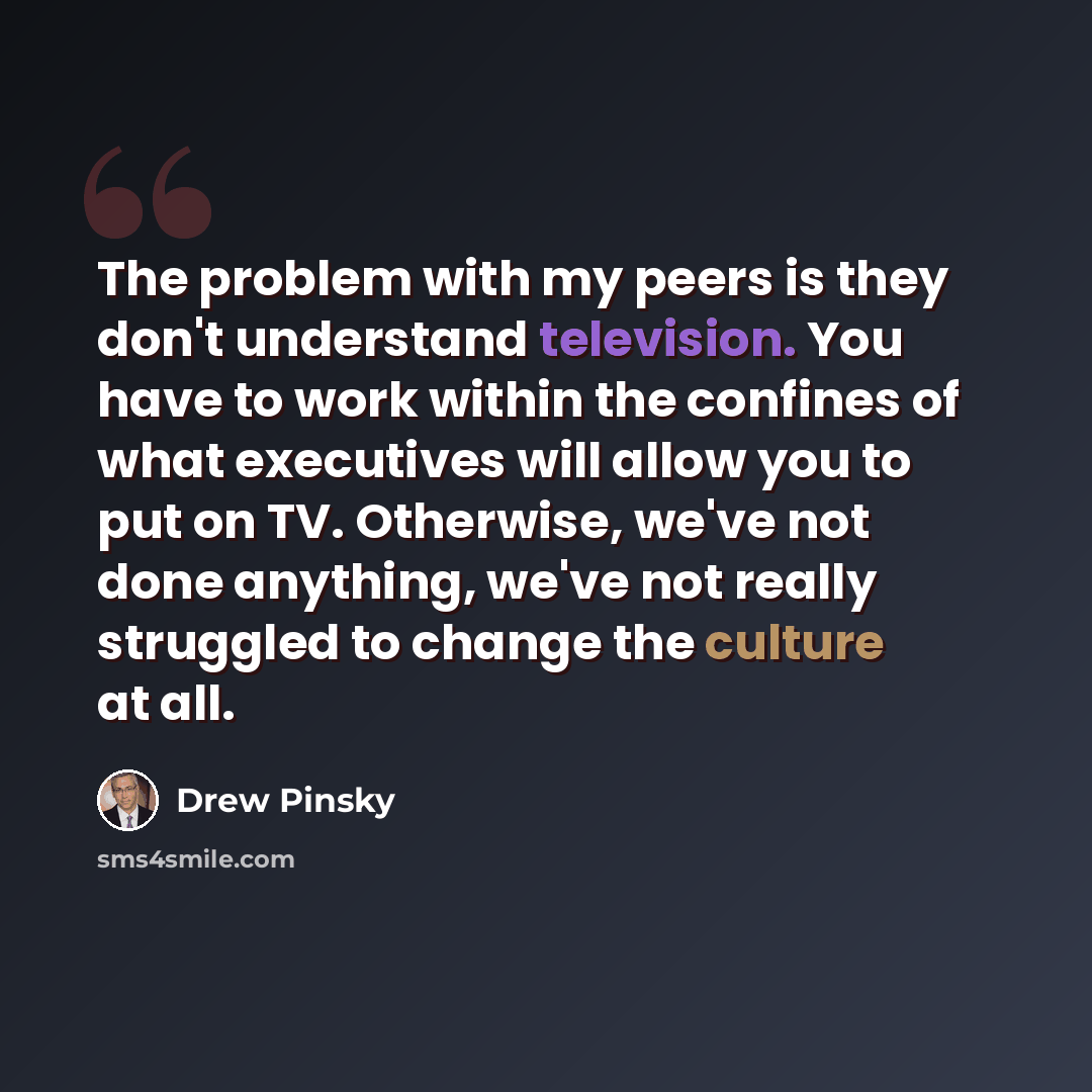 “The problem with my peers is they don't understand television. You have to work within the confines of what executives will allow you to put on TV. Otherwise, we've not done anything, we've not really struggled to change the culture at all.” quote by Drew Pinsky