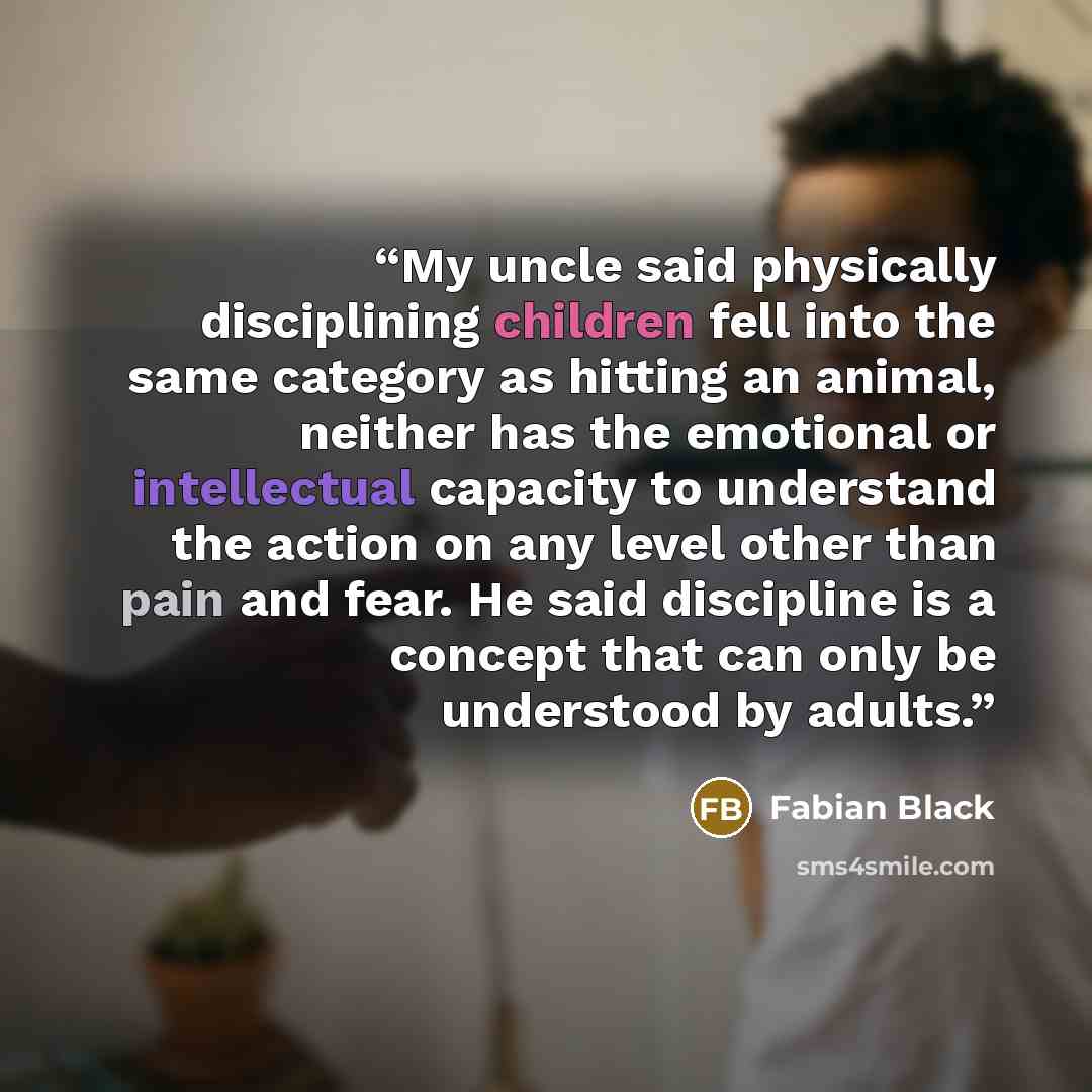 “My uncle said physically disciplining children fell into the same category as hitting an animal, neither has the emotional or intellectual capacity to understand the action on any level other than pain and fear. He said discipline is a concept that can only be understood by adults.” quote by Fabian Black