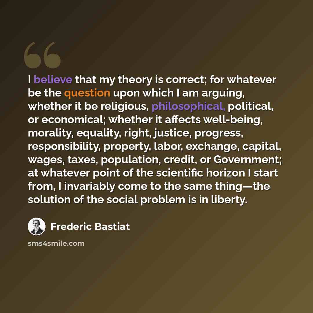 “I believe that my theory is correct; for whatever be the question upon which I am arguing, whether it be religious, philosophical, political, or economical; whether it affects well-being, morality, equality, right, justice, progress, responsibility, property, labor, exchange, capital, wages…” quote by Frederic Bastiat
