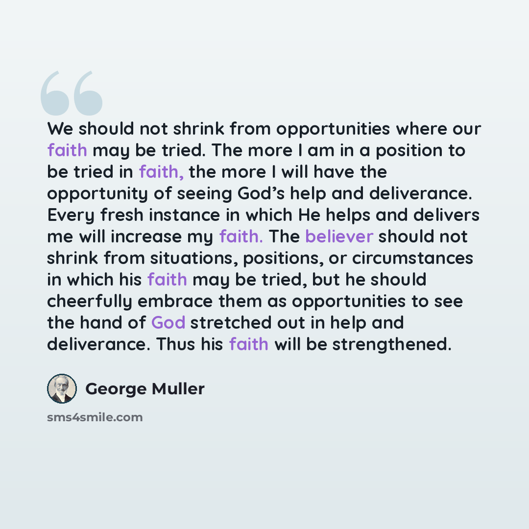 “We should not shrink from opportunities where our faith may be tried. The more I am in a position to be tried in faith, the more I will have the opportunity of seeing God’s help and deliverance. Every fresh instance in which He helps and delivers me will increase my faith. The believer should not…” quote by George Muller